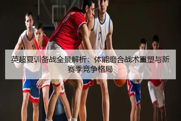 英超夏训备战全景解析：体能磨合战术重塑与新赛季竞争格局