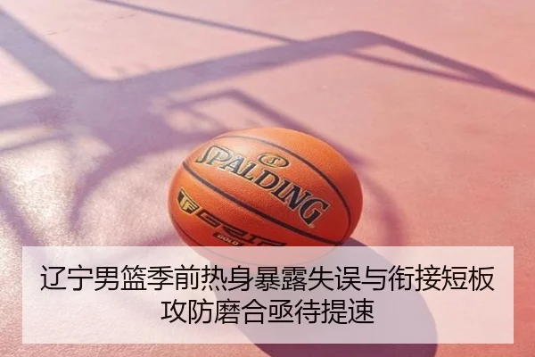 辽宁男篮季前热身暴露失误与衔接短板攻防磨合亟待提速